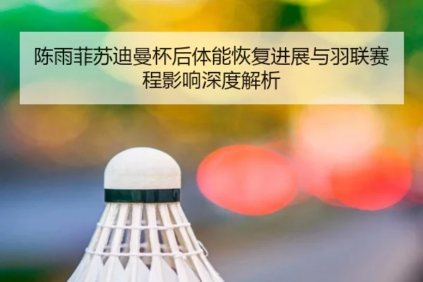 陈雨菲苏迪曼杯后体能恢复进展与羽联赛程影响深度解析